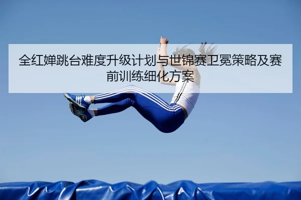 全红婵跳台难度升级计划与世锦赛卫冕策略及赛前训练细化方案